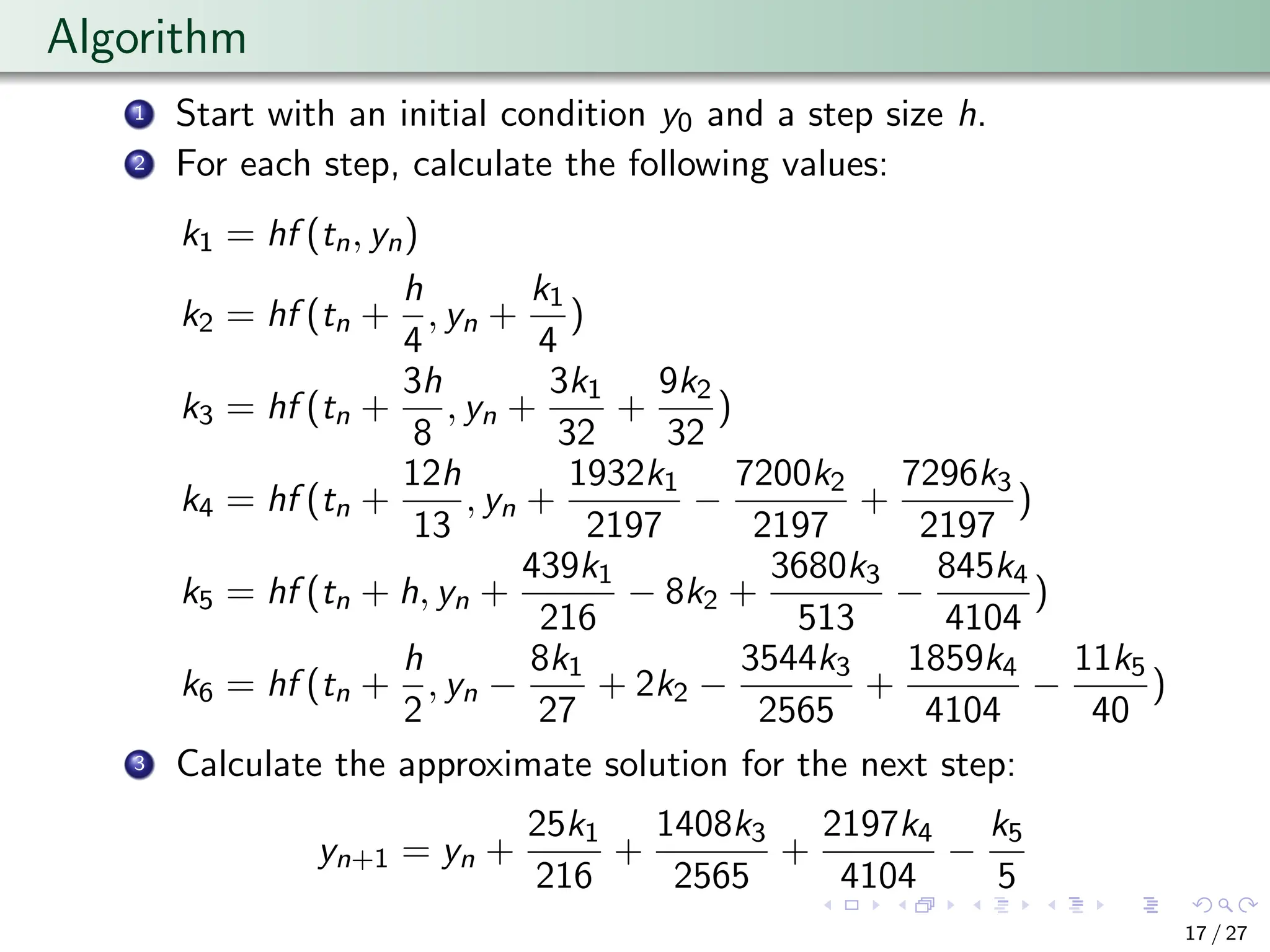 Algorithm
1 Start with an initial condition y0 and a step size h.
2 For each step, calculate the following values:
k1 = hf (tn, yn)
k2 = hf (tn +
h
4
, yn +
k1
4
)
k3 = hf (tn +
3h
8
, yn +
3k1
32
+
9k2
32
)
k4 = hf (tn +
12h
13
, yn +
1932k1
2197
−
7200k2
2197
+
7296k3
2197
)
k5 = hf (tn + h, yn +
439k1
216
− 8k2 +
3680k3
513
−
845k4
4104
)
k6 = hf (tn +
h
2
, yn −
8k1
27
+ 2k2 −
3544k3
2565
+
1859k4
4104
−
11k5
40
)
3 Calculate the approximate solution for the next step:
yn+1 = yn +
25k1
216
+
1408k3
2565
+
2197k4
4104
−
k5
5
17 / 27
 