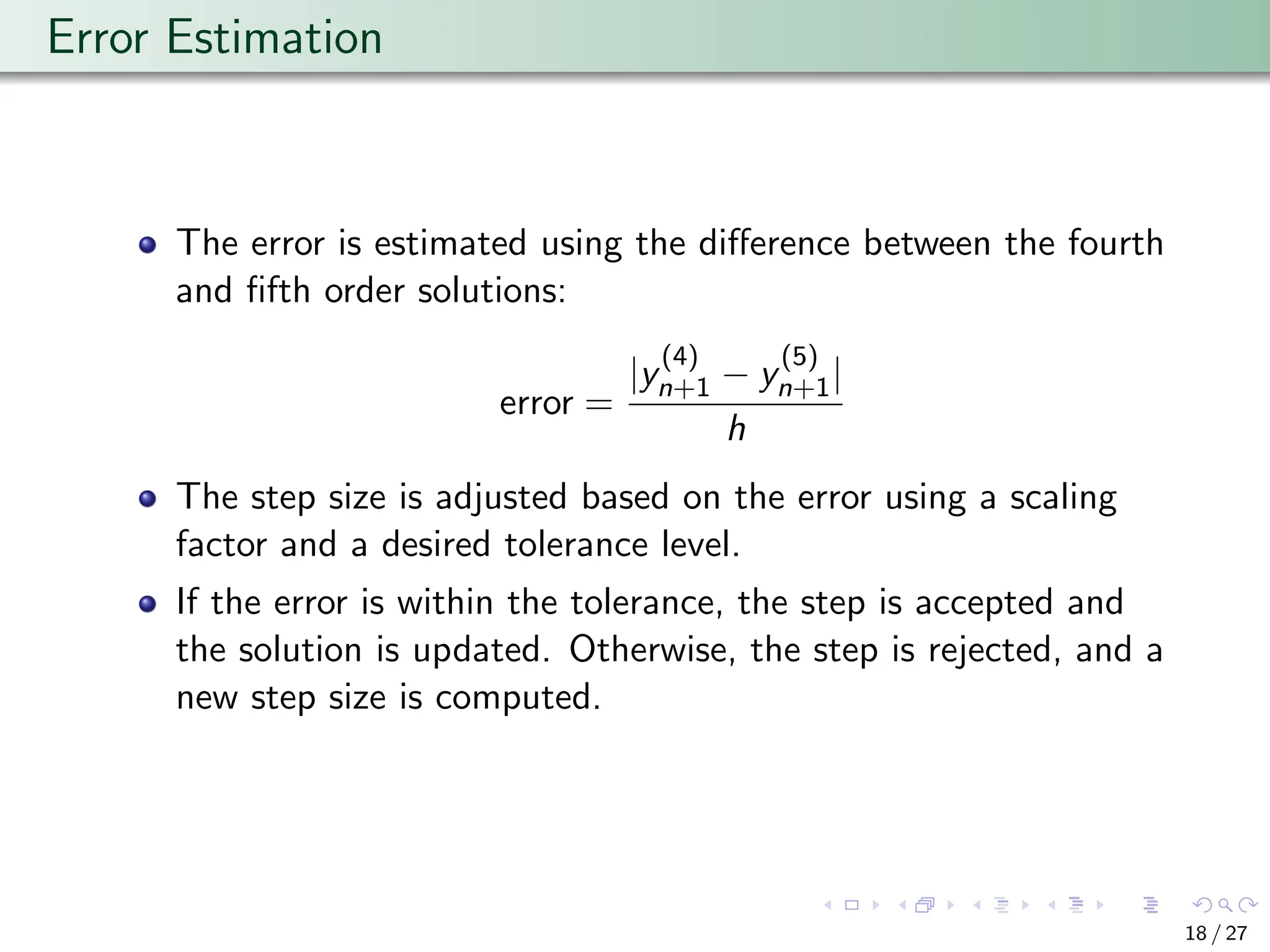 Error Estimation
The error is estimated using the difference between the fourth
and fifth order solutions:
error =
|y
(4)
n+1 − y
(5)
n+1|
h
The step size is adjusted based on the error using a scaling
factor and a desired tolerance level.
If the error is within the tolerance, the step is accepted and
the solution is updated. Otherwise, the step is rejected, and a
new step size is computed.
18 / 27
 