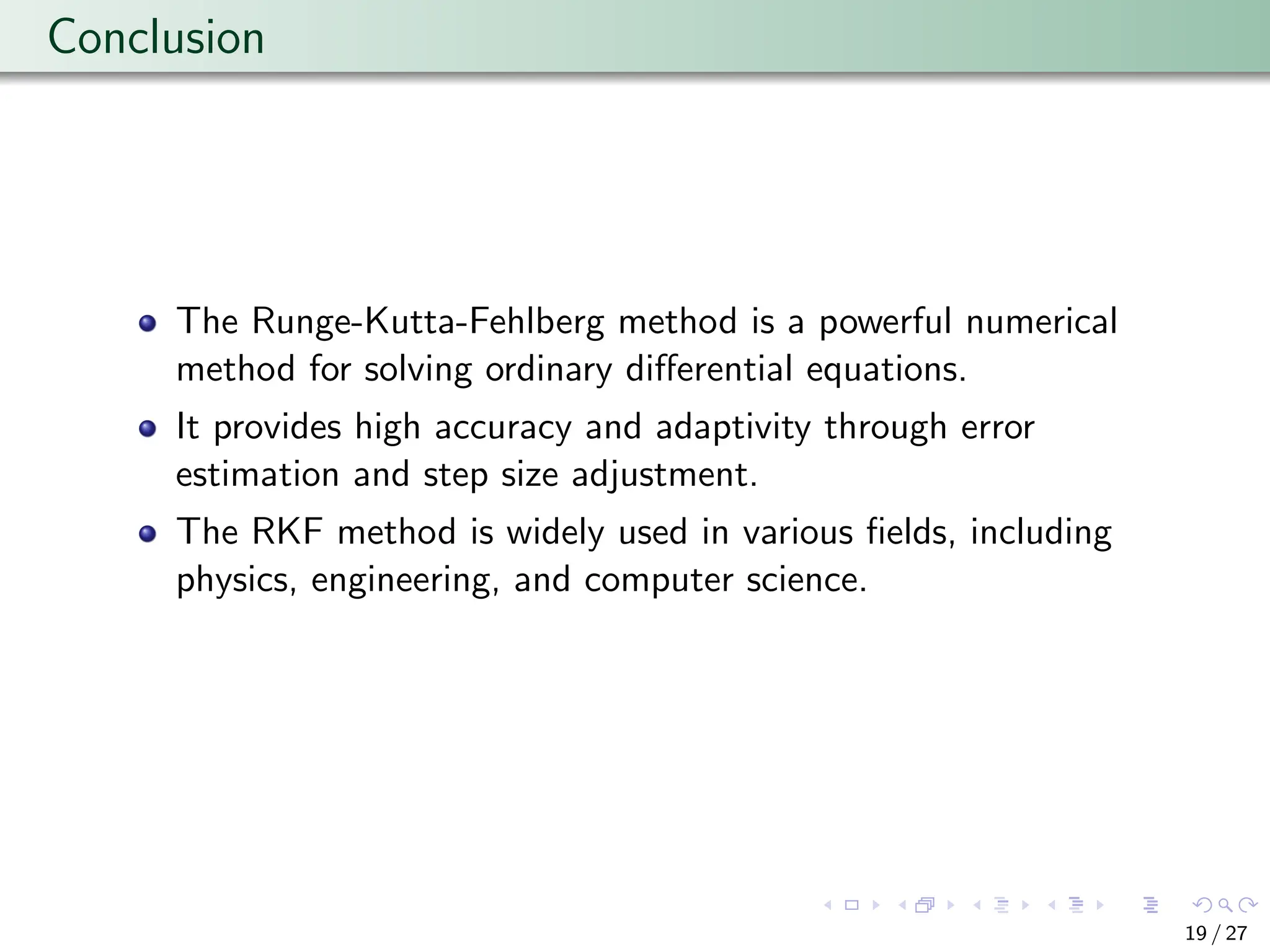 Conclusion
The Runge-Kutta-Fehlberg method is a powerful numerical
method for solving ordinary differential equations.
It provides high accuracy and adaptivity through error
estimation and step size adjustment.
The RKF method is widely used in various fields, including
physics, engineering, and computer science.
19 / 27
 