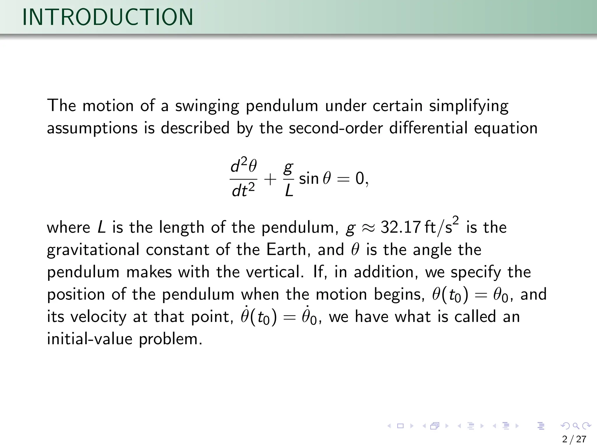INTRODUCTION
The motion of a swinging pendulum under certain simplifying
assumptions is described by the second-order differential equation
d2θ
dt2
+
g
L
sin θ = 0,
where L is the length of the pendulum, g ≈ 32.17 ft/s2
is the
gravitational constant of the Earth, and θ is the angle the
pendulum makes with the vertical. If, in addition, we specify the
position of the pendulum when the motion begins, θ(t0) = θ0, and
its velocity at that point, θ̇(t0) = θ̇0, we have what is called an
initial-value problem.
2 / 27
 