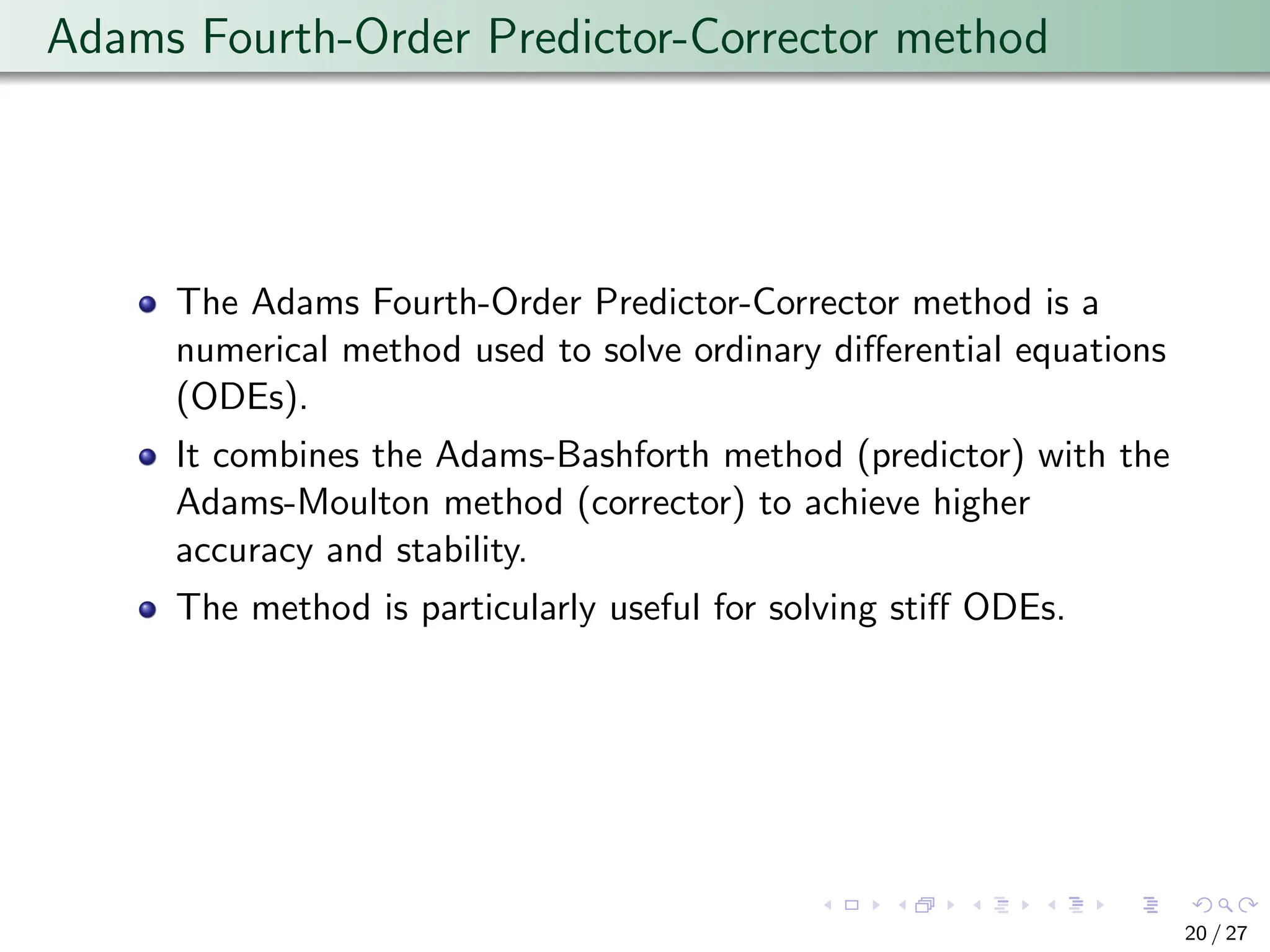 Adams Fourth-Order Predictor-Corrector method
The Adams Fourth-Order Predictor-Corrector method is a
numerical method used to solve ordinary differential equations
(ODEs).
It combines the Adams-Bashforth method (predictor) with the
Adams-Moulton method (corrector) to achieve higher
accuracy and stability.
The method is particularly useful for solving stiff ODEs.
20 / 27
 