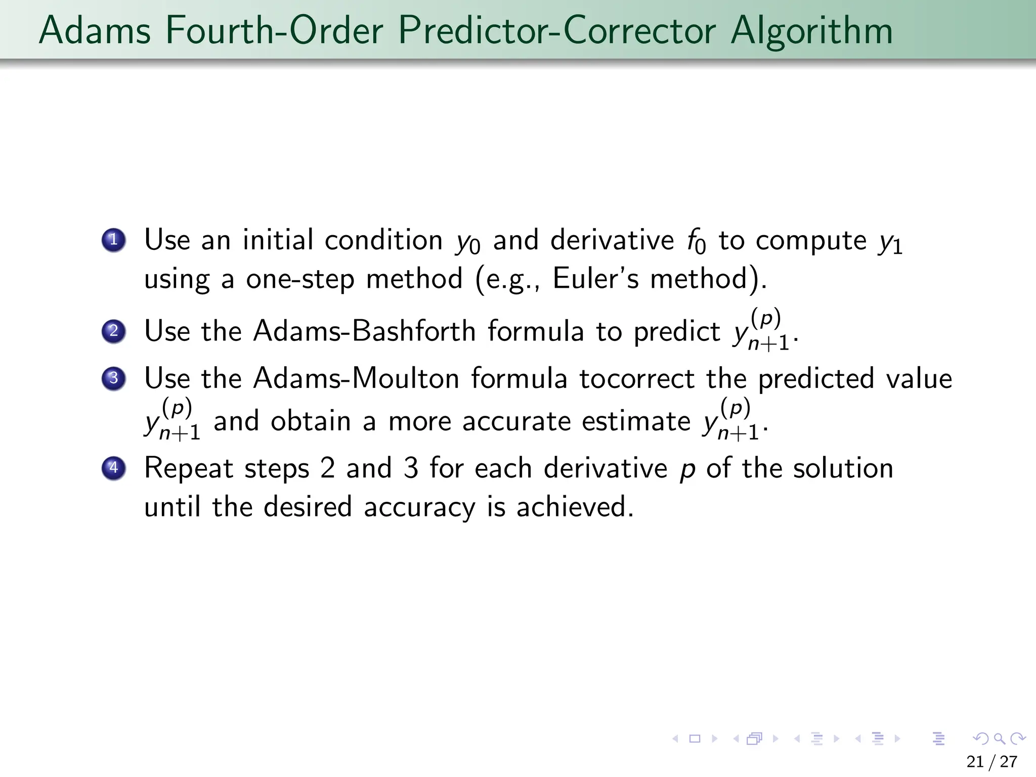 Adams Fourth-Order Predictor-Corrector Algorithm
1 Use an initial condition y0 and derivative f0 to compute y1
using a one-step method (e.g., Euler’s method).
2 Use the Adams-Bashforth formula to predict y
(p)
n+1.
3 Use the Adams-Moulton formula tocorrect the predicted value
y
(p)
n+1 and obtain a more accurate estimate y
(p)
n+1.
4 Repeat steps 2 and 3 for each derivative p of the solution
until the desired accuracy is achieved.
21 / 27
 