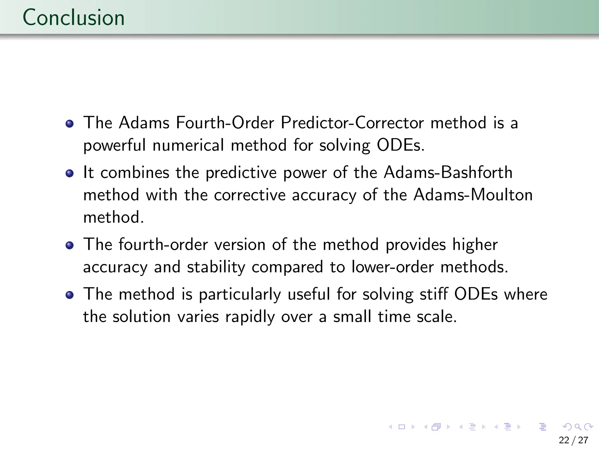Conclusion
The Adams Fourth-Order Predictor-Corrector method is a
powerful numerical method for solving ODEs.
It combines the predictive power of the Adams-Bashforth
method with the corrective accuracy of the Adams-Moulton
method.
The fourth-order version of the method provides higher
accuracy and stability compared to lower-order methods.
The method is particularly useful for solving stiff ODEs where
the solution varies rapidly over a small time scale.
22 / 27
 