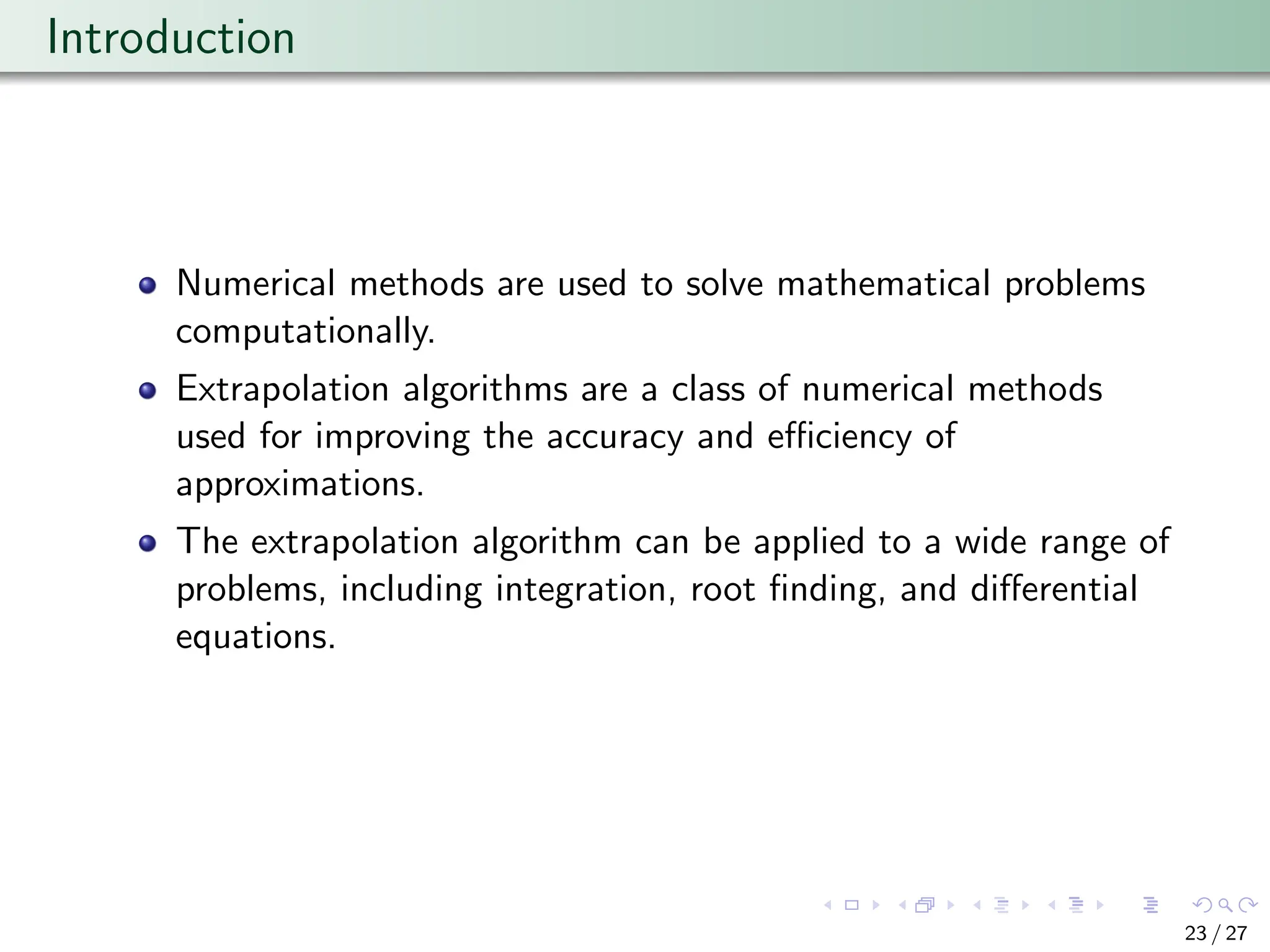 Introduction
Numerical methods are used to solve mathematical problems
computationally.
Extrapolation algorithms are a class of numerical methods
used for improving the accuracy and efficiency of
approximations.
The extrapolation algorithm can be applied to a wide range of
problems, including integration, root finding, and differential
equations.
23 / 27
 