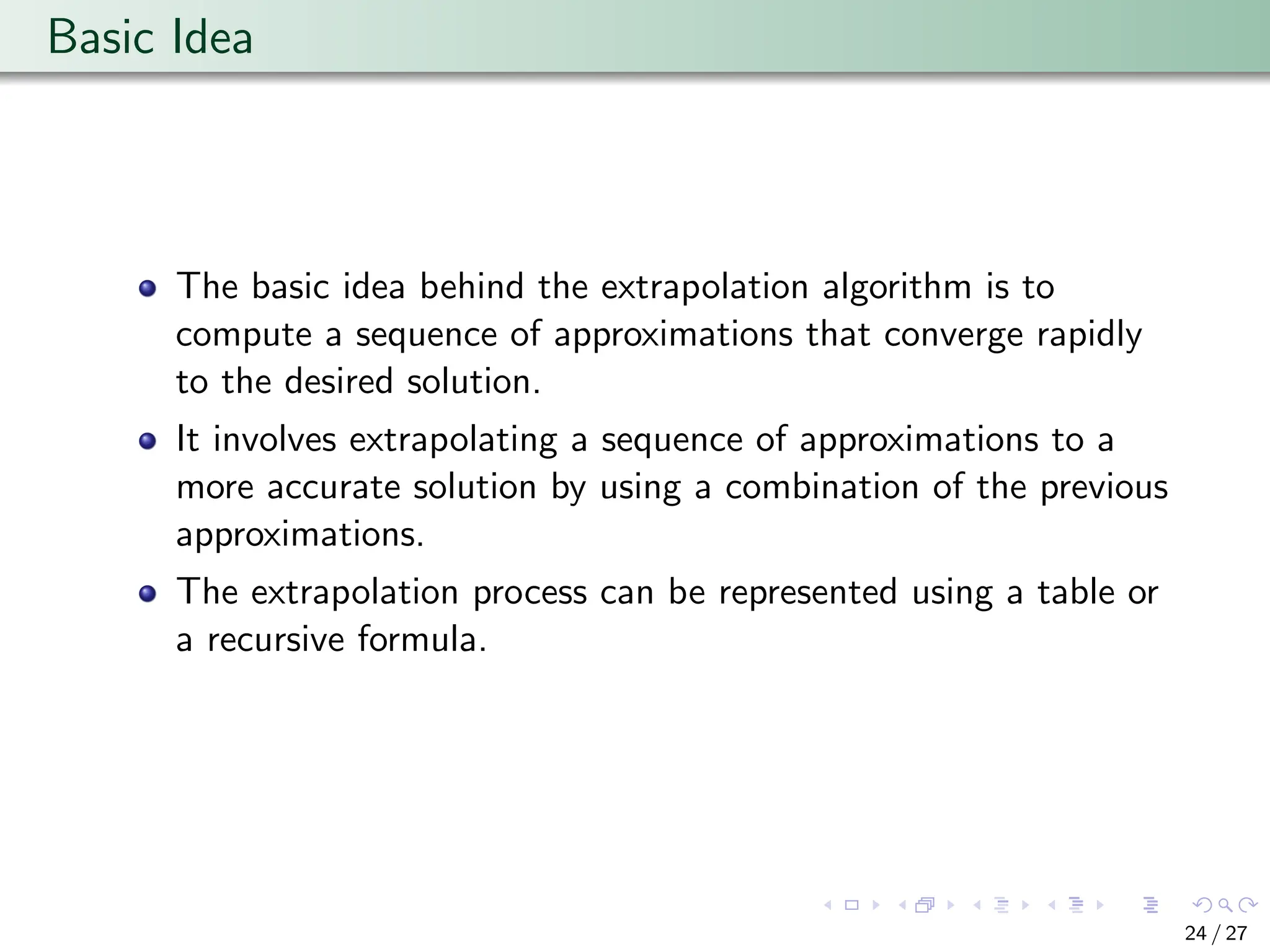 Basic Idea
The basic idea behind the extrapolation algorithm is to
compute a sequence of approximations that converge rapidly
to the desired solution.
It involves extrapolating a sequence of approximations to a
more accurate solution by using a combination of the previous
approximations.
The extrapolation process can be represented using a table or
a recursive formula.
24 / 27
 