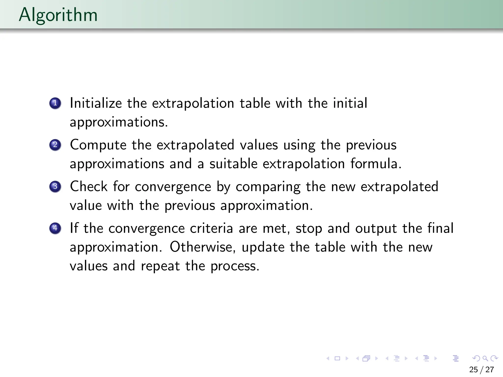 Algorithm
1 Initialize the extrapolation table with the initial
approximations.
2 Compute the extrapolated values using the previous
approximations and a suitable extrapolation formula.
3 Check for convergence by comparing the new extrapolated
value with the previous approximation.
4 If the convergence criteria are met, stop and output the final
approximation. Otherwise, update the table with the new
values and repeat the process.
25 / 27
 