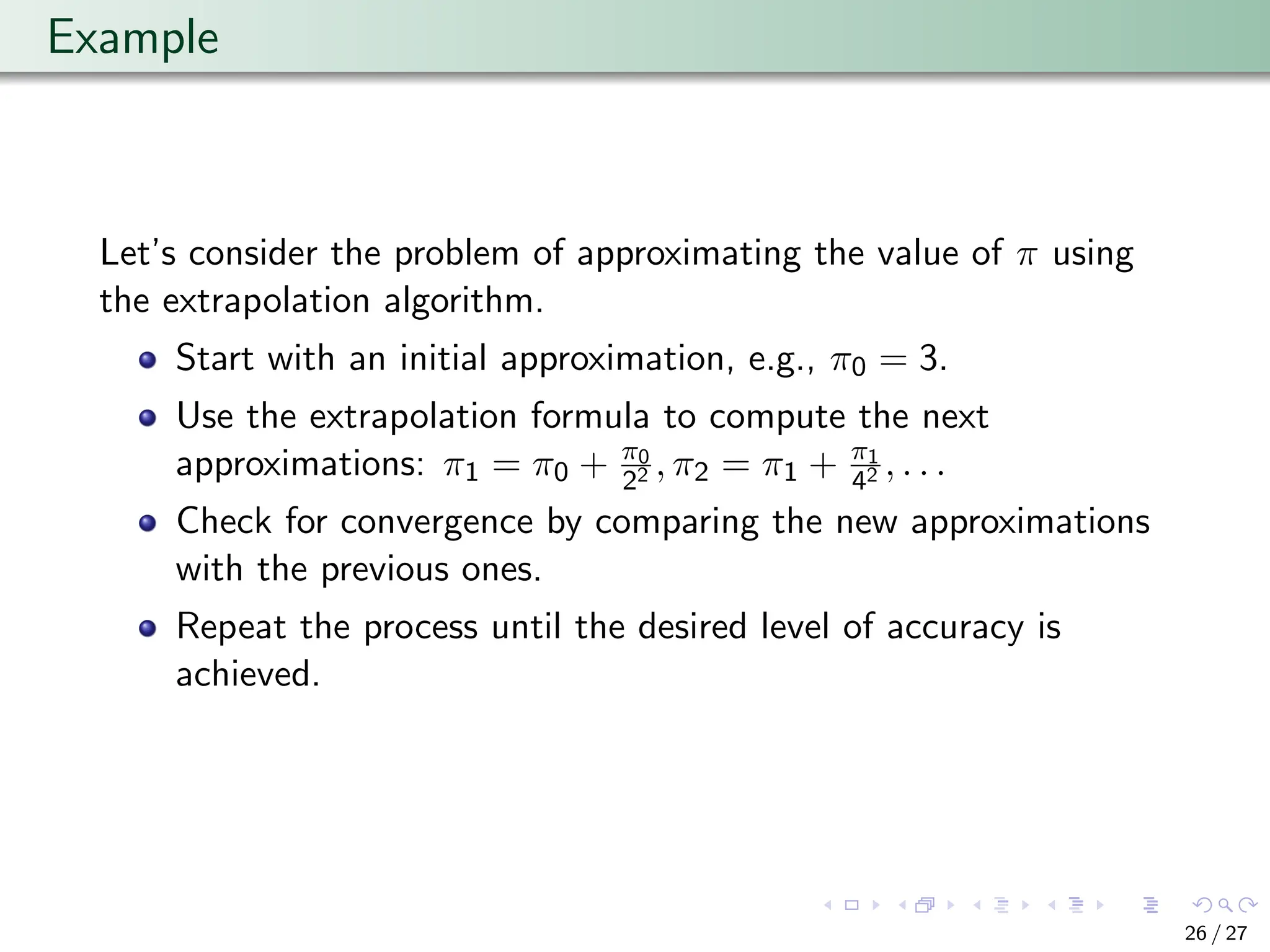 Example
Let’s consider the problem of approximating the value of π using
the extrapolation algorithm.
Start with an initial approximation, e.g., π0 = 3.
Use the extrapolation formula to compute the next
approximations: π1 = π0 + π0
22 , π2 = π1 + π1
42 , . . .
Check for convergence by comparing the new approximations
with the previous ones.
Repeat the process until the desired level of accuracy is
achieved.
26 / 27
 
