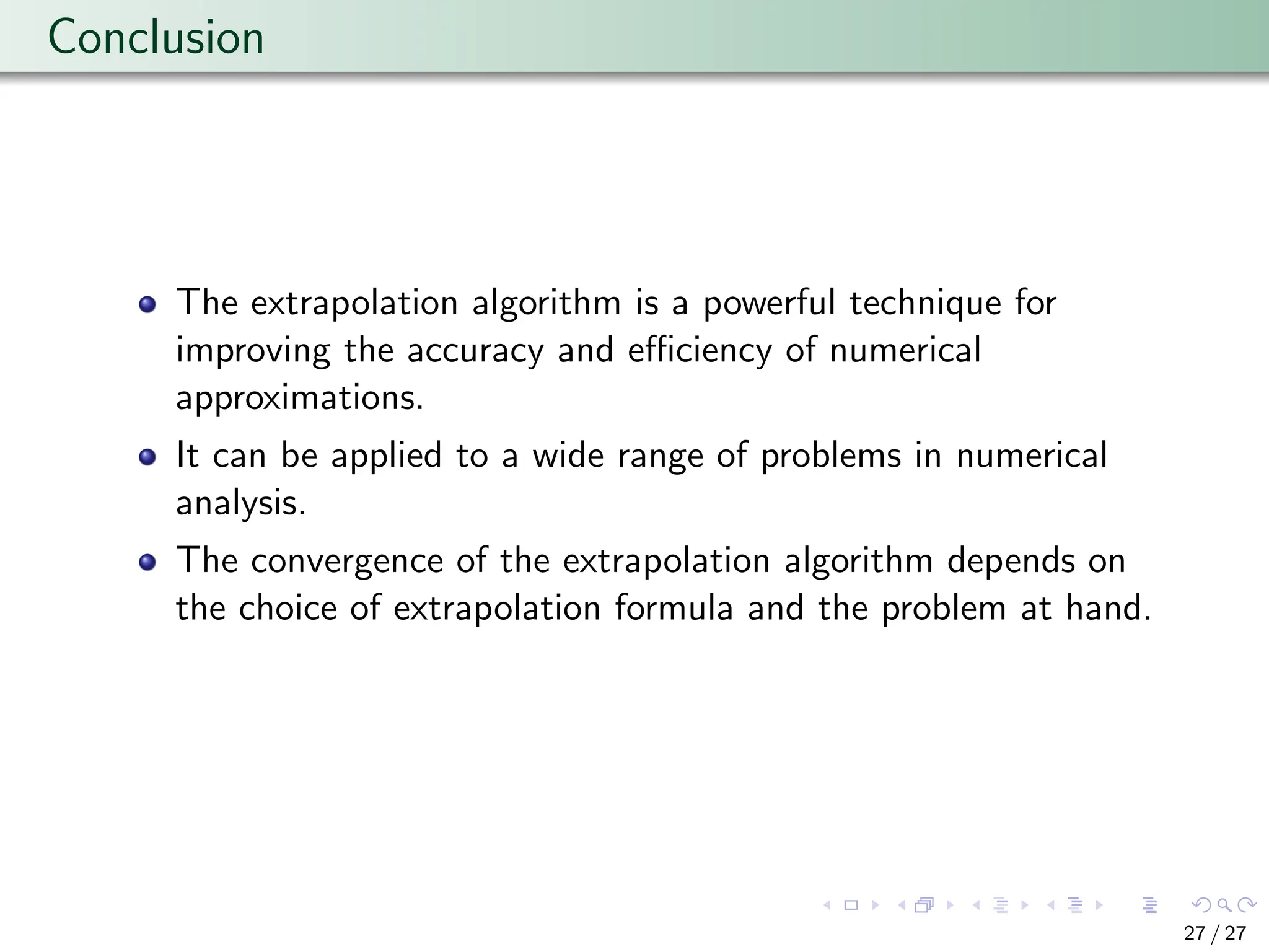 Conclusion
The extrapolation algorithm is a powerful technique for
improving the accuracy and efficiency of numerical
approximations.
It can be applied to a wide range of problems in numerical
analysis.
The convergence of the extrapolation algorithm depends on
the choice of extrapolation formula and the problem at hand.
27 / 27
 
