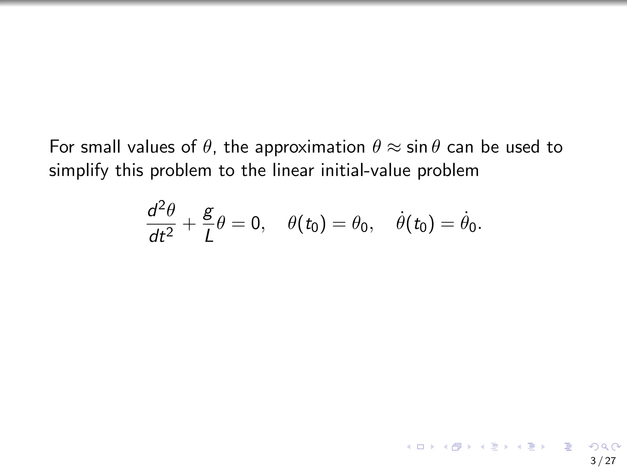 For small values of θ, the approximation θ ≈ sin θ can be used to
simplify this problem to the linear initial-value problem
d2θ
dt2
+
g
L
θ = 0, θ(t0) = θ0, θ̇(t0) = θ̇0.
3 / 27
 