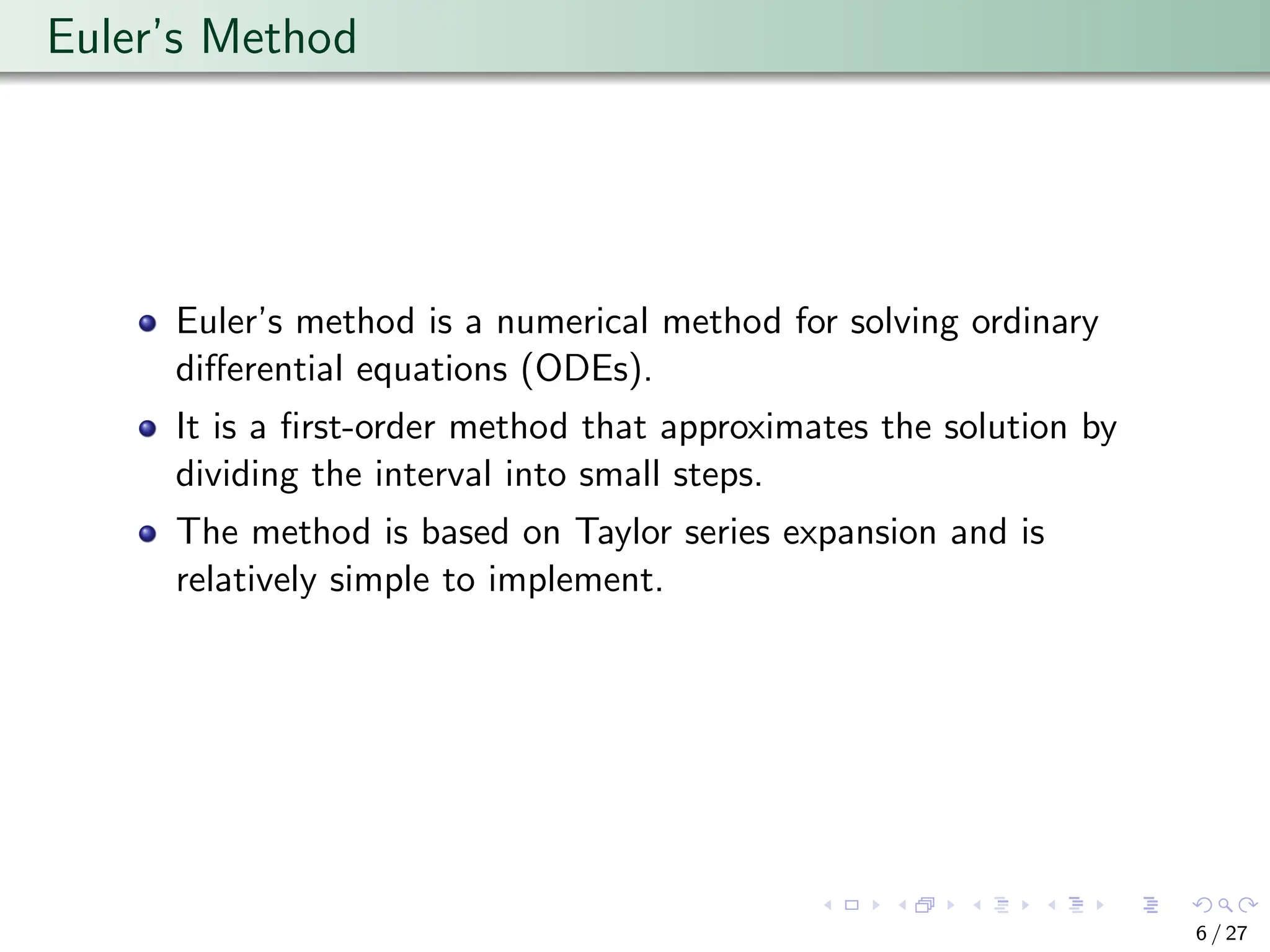 Euler’s Method
Euler’s method is a numerical method for solving ordinary
differential equations (ODEs).
It is a first-order method that approximates the solution by
dividing the interval into small steps.
The method is based on Taylor series expansion and is
relatively simple to implement.
6 / 27
 