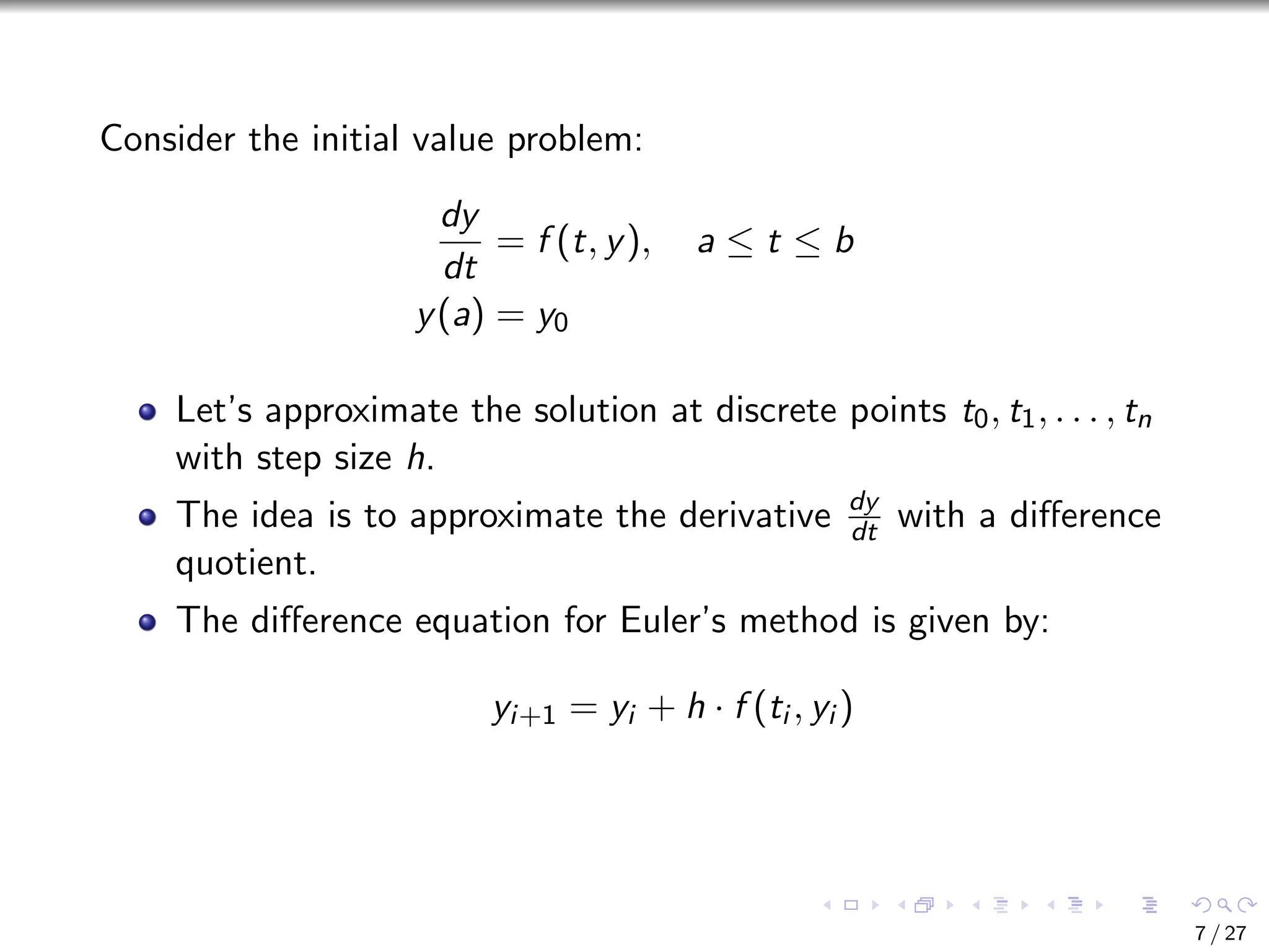 Consider the initial value problem:
dy
dt
= f (t, y), a ≤ t ≤ b
y(a) = y0
Let’s approximate the solution at discrete points t0, t1, . . . , tn
with step size h.
The idea is to approximate the derivative dy
dt with a difference
quotient.
The difference equation for Euler’s method is given by:
yi+1 = yi + h · f (ti , yi )
7 / 27
 