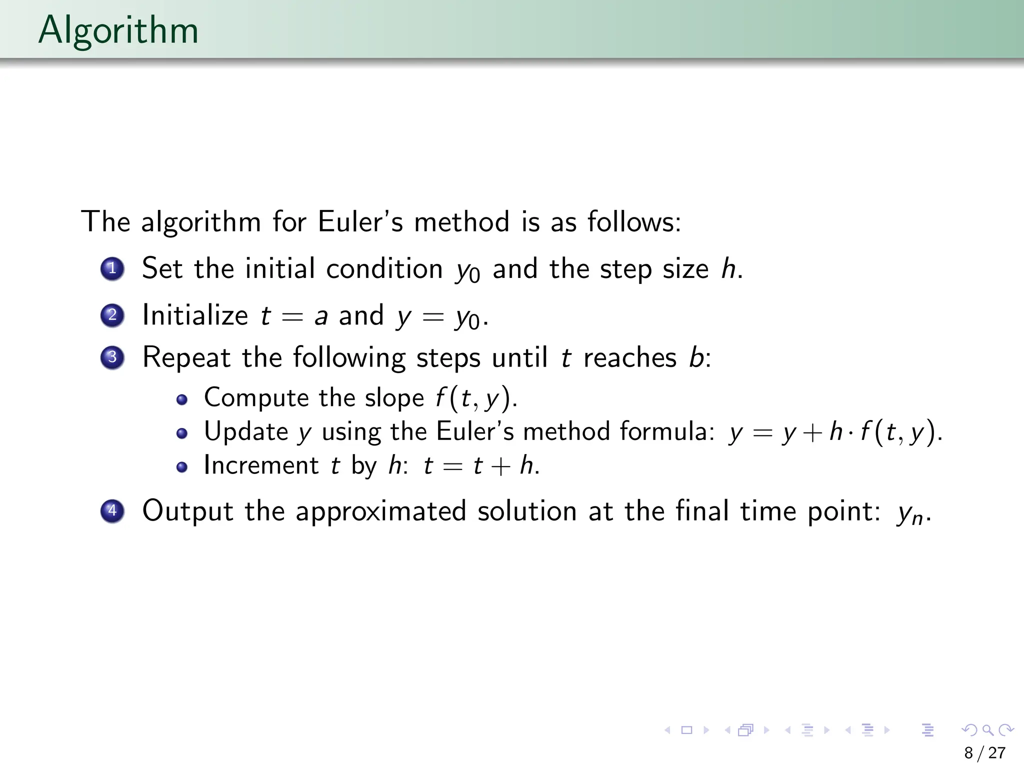 Algorithm
The algorithm for Euler’s method is as follows:
1 Set the initial condition y0 and the step size h.
2 Initialize t = a and y = y0.
3 Repeat the following steps until t reaches b:
Compute the slope f (t, y).
Update y using the Euler’s method formula: y = y +h ·f (t, y).
Increment t by h: t = t + h.
4 Output the approximated solution at the final time point: yn.
8 / 27
 
