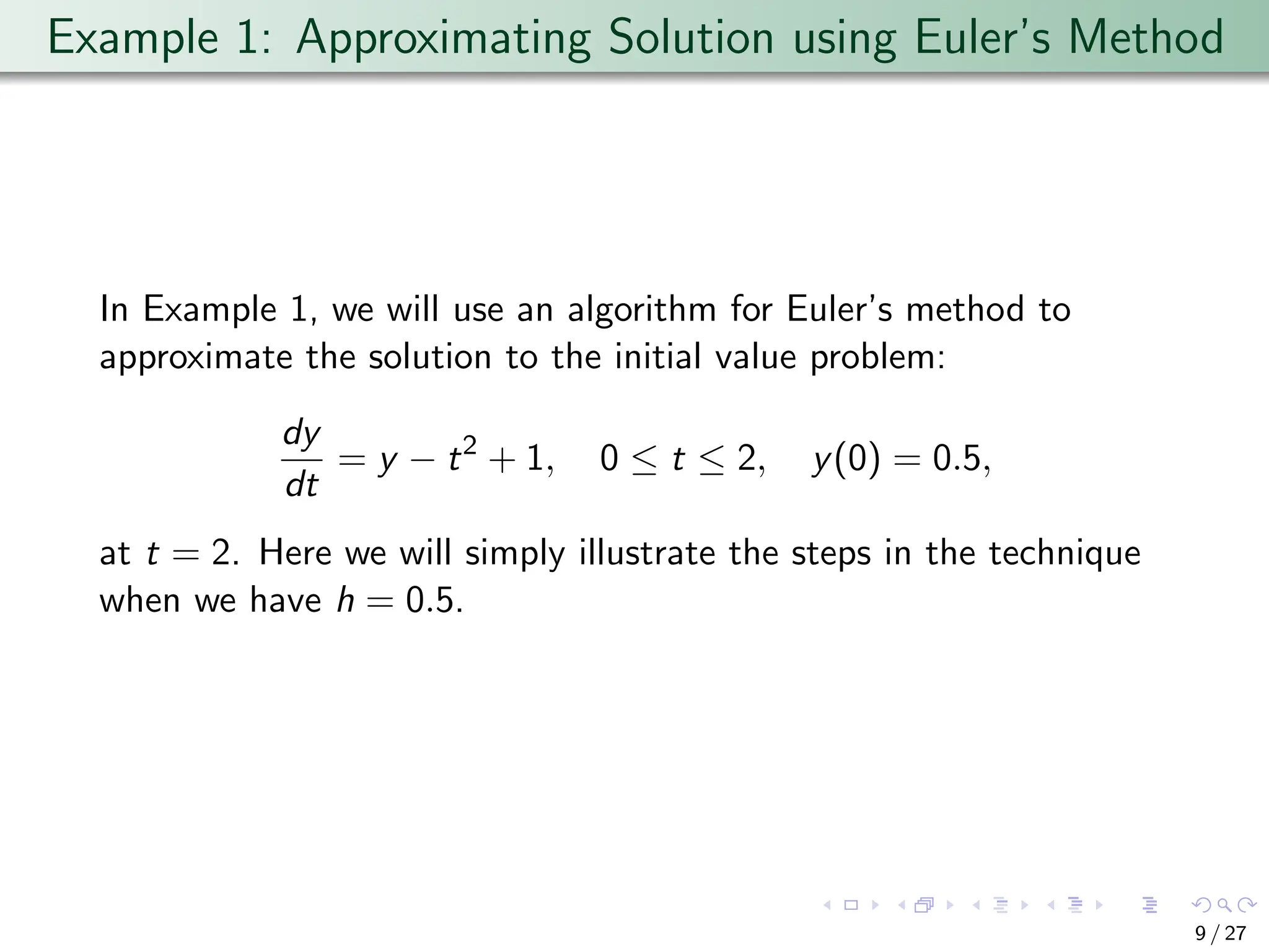 Example 1: Approximating Solution using Euler’s Method
In Example 1, we will use an algorithm for Euler’s method to
approximate the solution to the initial value problem:
dy
dt
= y − t2
+ 1, 0 ≤ t ≤ 2, y(0) = 0.5,
at t = 2. Here we will simply illustrate the steps in the technique
when we have h = 0.5.
9 / 27
 