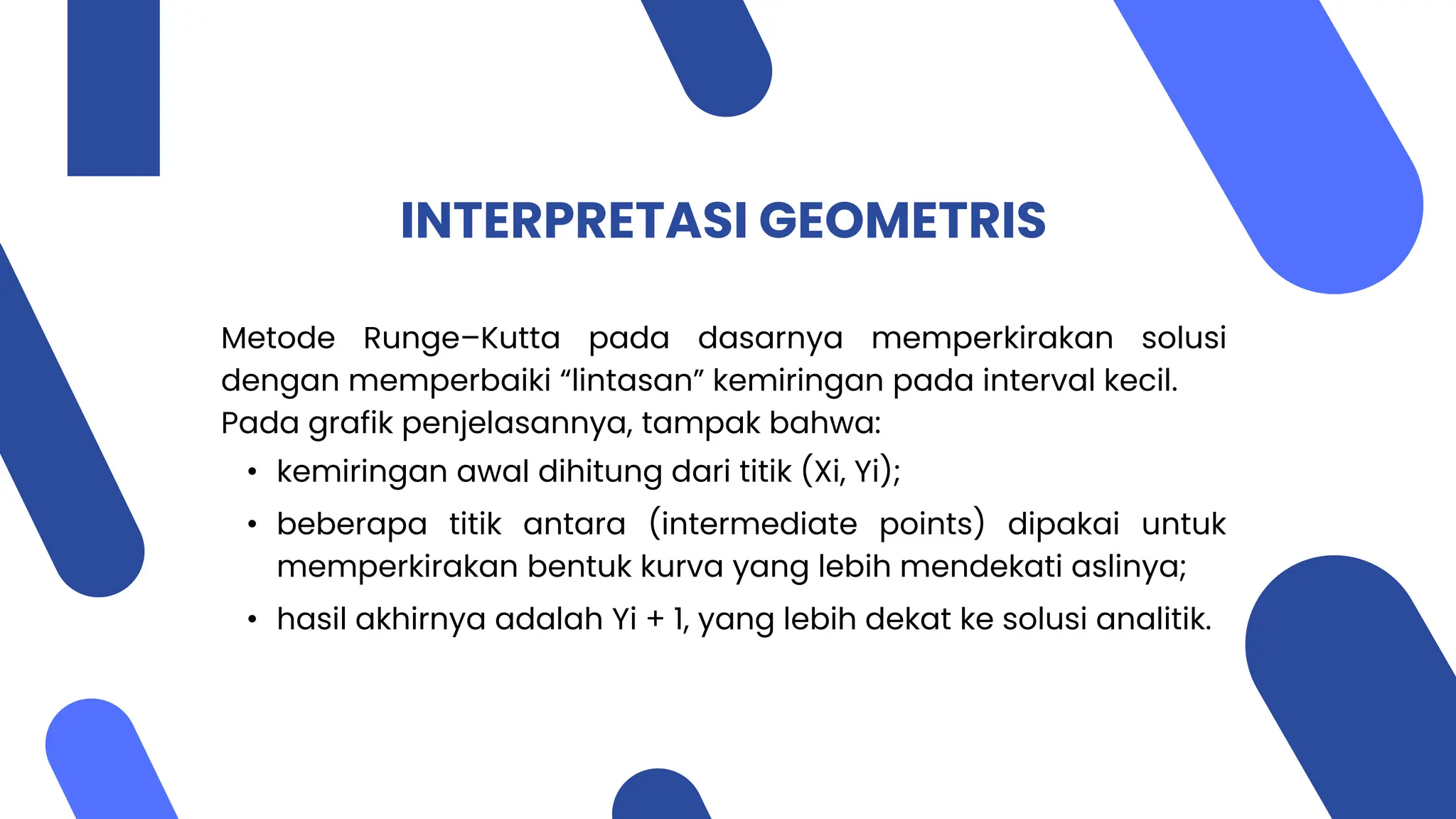 INTERPRETASI GEOMETRIS
Metode Runge–Kutta pada dasarnya memperkirakan solusi
dengan memperbaiki “lintasan” kemiringan pada interval kecil.
Pada grafik penjelasannya, tampak bahwa:
• kemiringan awal dihitung dari titik (Xi, Yi);
• beberapa titik antara (intermediate points) dipakai untuk
memperkirakan bentuk kurva yang lebih mendekati aslinya;
• hasil akhirnya adalah Yi + 1, yang lebih dekat ke solusi analitik.
 