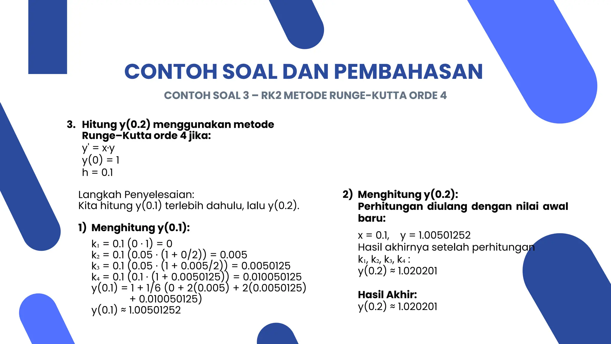 CONTOH SOAL DAN PEMBAHASAN
3. Hitung y(0.2) menggunakan metode
Runge–Kutta orde 4 jika:
y' = x·y
y(0) = 1
h = 0.1
Langkah Penyelesaian:
Kita hitung y(0.1) terlebih dahulu, lalu y(0.2).
1) Menghitung y(0.1):
k₁ = 0.1 (0 · 1) = 0
k₂ = 0.1 (0.05 · (1 + 0/2)) = 0.005
k₃ = 0.1 (0.05 · (1 + 0.005/2)) = 0.0050125
k₄ = 0.1 (0.1 · (1 + 0.0050125)) = 0.010050125
y(0.1) = 1 + 1/6 (0 + 2(0.005) + 2(0.0050125)
+ 0.010050125)
y(0.1) ≈ 1.00501252
CONTOH SOAL 3 – RK2 METODE RUNGE-KUTTA ORDE 4
2) Menghitung y(0.2):
Perhitungan diulang dengan nilai awal
baru:
x = 0.1, y = 1.00501252
Hasil akhirnya setelah perhitungan
k₁, k₂, k₃, k₄ :
y(0.2) ≈ 1.020201
Hasil Akhir:
y(0.2) ≈ 1.020201
 