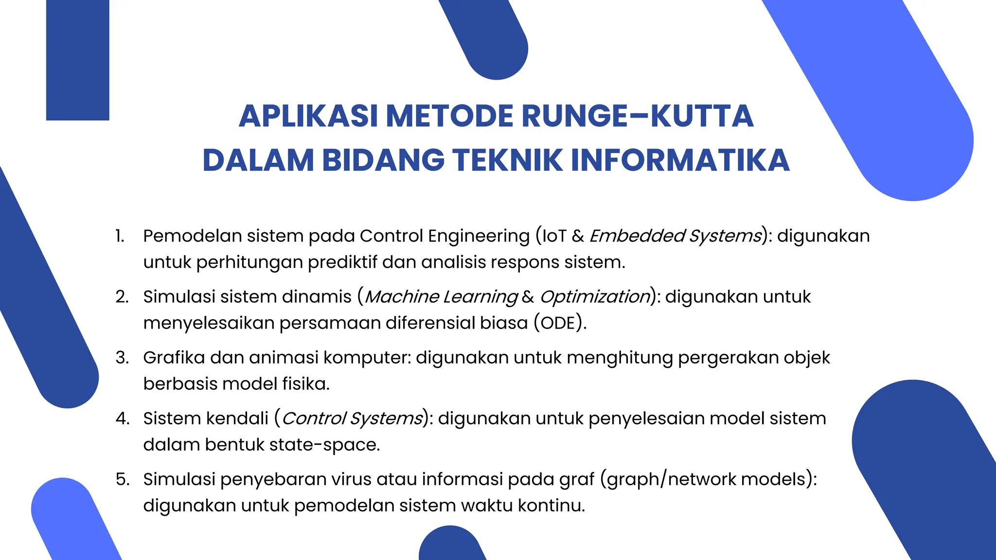 APLIKASI METODE RUNGE–KUTTA
DALAM BIDANG TEKNIK INFORMATIKA
1. Pemodelan sistem pada Control Engineering (IoT & Embedded Systems): digunakan
untuk perhitungan prediktif dan analisis respons sistem.
2. Simulasi sistem dinamis (Machine Learning & Optimization): digunakan untuk
menyelesaikan persamaan diferensial biasa (ODE).
3. Grafika dan animasi komputer: digunakan untuk menghitung pergerakan objek
berbasis model fisika.
4. Sistem kendali (Control Systems): digunakan untuk penyelesaian model sistem
dalam bentuk state-space.
5. Simulasi penyebaran virus atau informasi pada graf (graph/network models):
digunakan untuk pemodelan sistem waktu kontinu.
 