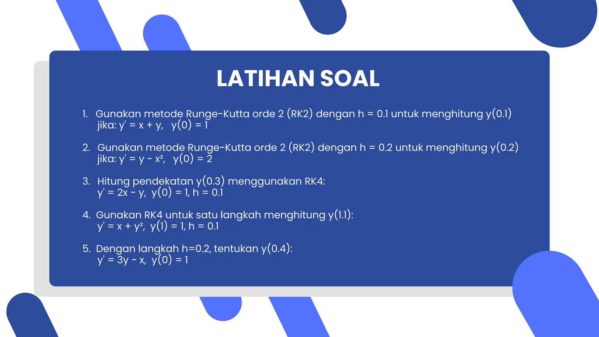 LATIHAN SOAL
1. Gunakan metode Runge-Kutta orde 2 (RK2) dengan h = 0.1 untuk menghitung y(0.1)
jika: y' = x + y, y(0) = 1
2. Gunakan metode Runge-Kutta orde 2 (RK2) dengan h = 0.2 untuk menghitung y(0.2)
jika: y' = y - x², y(0) = 2
3. Hitung pendekatan y(0.3) menggunakan RK4:
y' = 2x − y, y(0) = 1, h = 0.1
4. Gunakan RK4 untuk satu langkah menghitung y(1.1):
y' = x + y², y(1) = 1, h = 0.1
5. Dengan langkah h=0.2, tentukan y(0.4):
y' = 3y − x, y(0) = 1
 