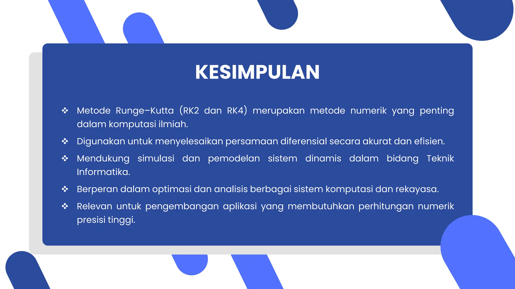 KESIMPULAN
 Metode Runge–Kutta (RK2 dan RK4) merupakan metode numerik yang penting
dalam komputasi ilmiah.
 Digunakan untuk menyelesaikan persamaan diferensial secara akurat dan efisien.
 Mendukung simulasi dan pemodelan sistem dinamis dalam bidang Teknik
Informatika.
 Berperan dalam optimasi dan analisis berbagai sistem komputasi dan rekayasa.
 Relevan untuk pengembangan aplikasi yang membutuhkan perhitungan numerik
presisi tinggi.
 