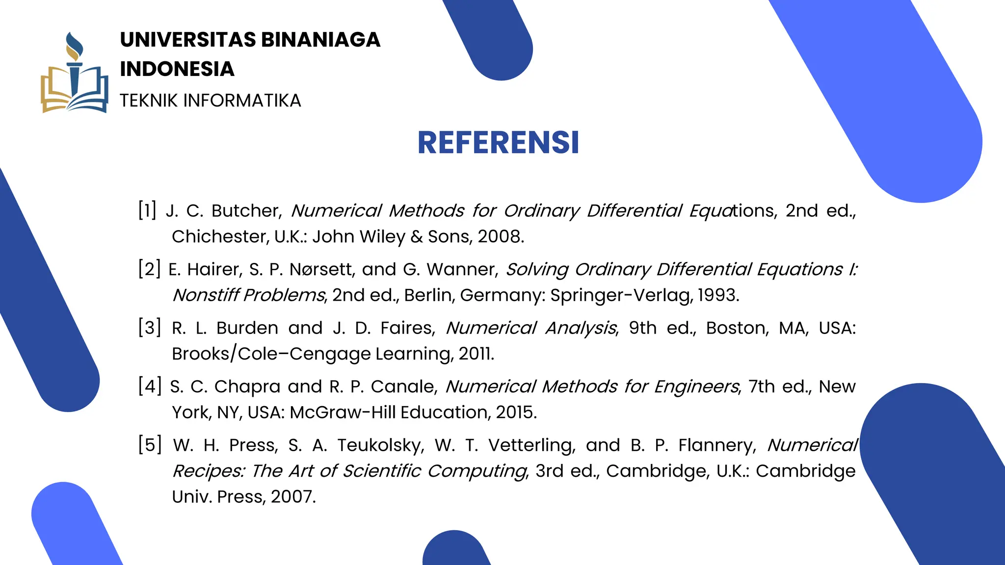 REFERENSI
[1] J. C. Butcher, Numerical Methods for Ordinary Differential Equations, 2nd ed.,
Chichester, U.K.: John Wiley & Sons, 2008.
[2] E. Hairer, S. P. Nørsett, and G. Wanner, Solving Ordinary Differential Equations I:
Nonstiff Problems, 2nd ed., Berlin, Germany: Springer-Verlag, 1993.
[3] R. L. Burden and J. D. Faires, Numerical Analysis, 9th ed., Boston, MA, USA:
Brooks/Cole–Cengage Learning, 2011.
[4] S. C. Chapra and R. P. Canale, Numerical Methods for Engineers, 7th ed., New
York, NY, USA: McGraw-Hill Education, 2015.
[5] W. H. Press, S. A. Teukolsky, W. T. Vetterling, and B. P. Flannery, Numerical
Recipes: The Art of Scientific Computing, 3rd ed., Cambridge, U.K.: Cambridge
Univ. Press, 2007.
TEKNIK INFORMATIKA
UNIVERSITAS BINANIAGA
INDONESIA
 