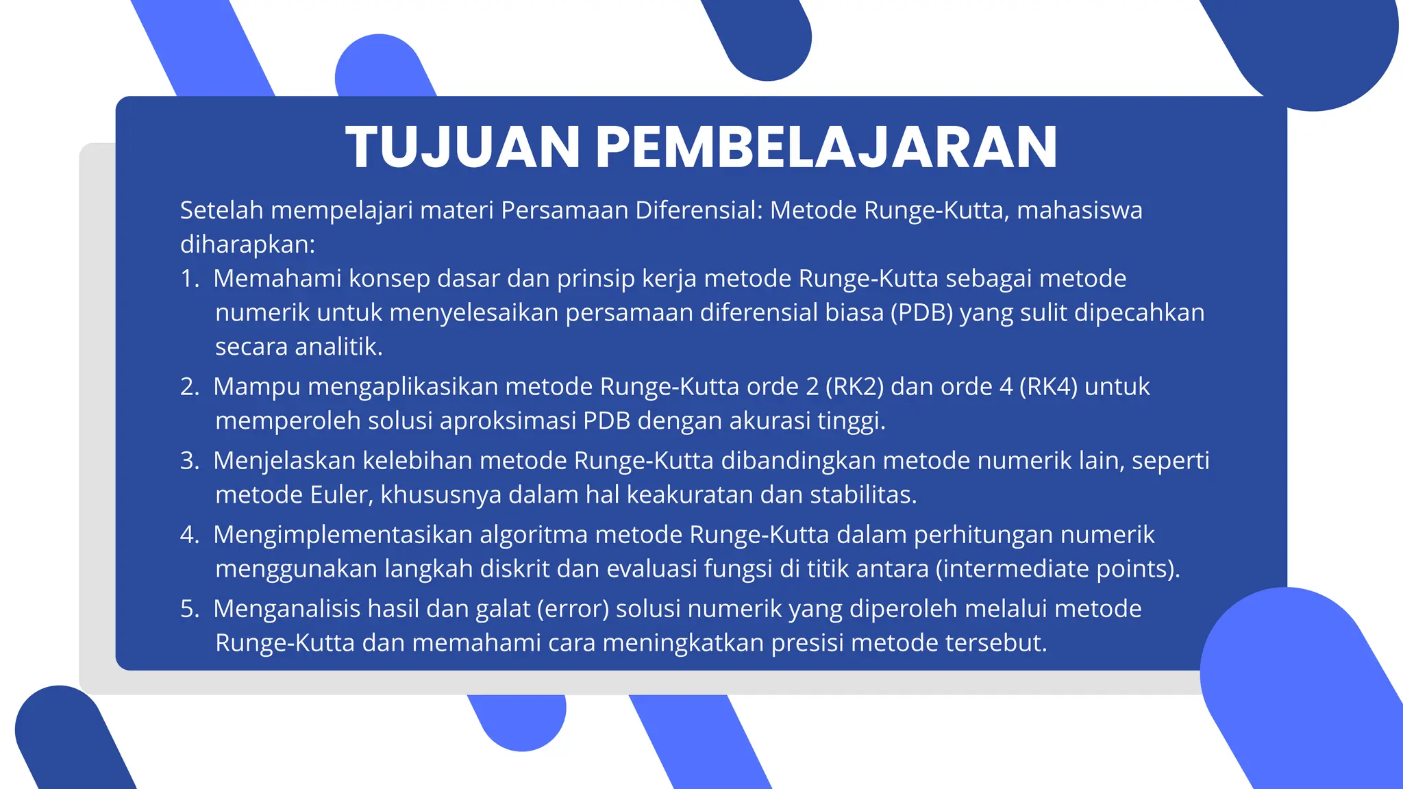 TUJUAN PEMBELAJARAN
Setelah mempelajari materi Persamaan Diferensial: Metode Runge-Kutta, mahasiswa
diharapkan:
1. Memahami konsep dasar dan prinsip kerja metode Runge-Kutta sebagai metode
numerik untuk menyelesaikan persamaan diferensial biasa (PDB) yang sulit dipecahkan
secara analitik.
2. Mampu mengaplikasikan metode Runge-Kutta orde 2 (RK2) dan orde 4 (RK4) untuk
memperoleh solusi aproksimasi PDB dengan akurasi tinggi.
3. Menjelaskan kelebihan metode Runge-Kutta dibandingkan metode numerik lain, seperti
metode Euler, khususnya dalam hal keakuratan dan stabilitas.
4. Mengimplementasikan algoritma metode Runge-Kutta dalam perhitungan numerik
menggunakan langkah diskrit dan evaluasi fungsi di titik antara (intermediate points).
5. Menganalisis hasil dan galat (error) solusi numerik yang diperoleh melalui metode
Runge-Kutta dan memahami cara meningkatkan presisi metode tersebut.
 