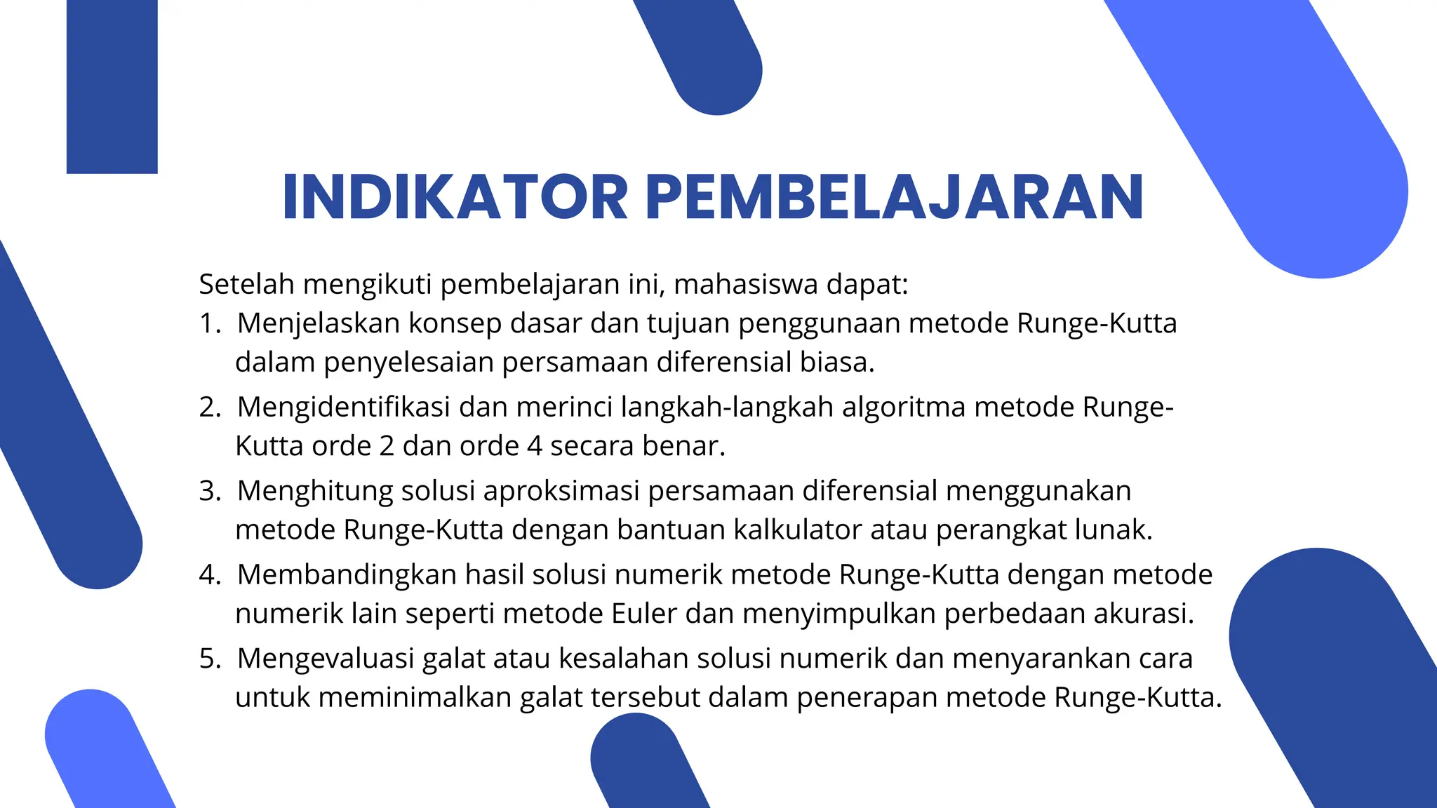 INDIKATOR PEMBELAJARAN
Setelah mengikuti pembelajaran ini, mahasiswa dapat:
1. Menjelaskan konsep dasar dan tujuan penggunaan metode Runge-Kutta
dalam penyelesaian persamaan diferensial biasa.
2. Mengidentifikasi dan merinci langkah-langkah algoritma metode Runge-
Kutta orde 2 dan orde 4 secara benar.
3. Menghitung solusi aproksimasi persamaan diferensial menggunakan
metode Runge-Kutta dengan bantuan kalkulator atau perangkat lunak.
4. Membandingkan hasil solusi numerik metode Runge-Kutta dengan metode
numerik lain seperti metode Euler dan menyimpulkan perbedaan akurasi.
5. Mengevaluasi galat atau kesalahan solusi numerik dan menyarankan cara
untuk meminimalkan galat tersebut dalam penerapan metode Runge-Kutta.
 