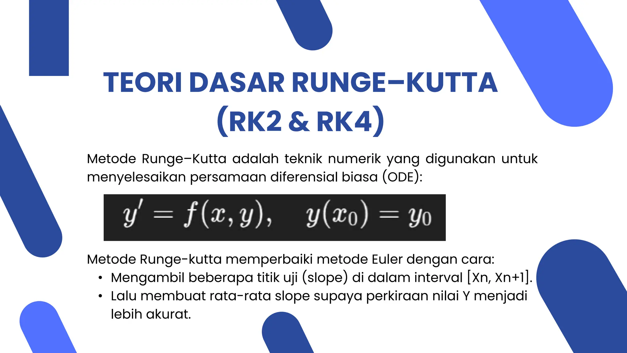 TEORI DASAR RUNGE–KUTTA
(RK2 & RK4)
Metode Runge–Kutta adalah teknik numerik yang digunakan untuk
menyelesaikan persamaan diferensial biasa (ODE):
Metode Runge-kutta memperbaiki metode Euler dengan cara:
• Mengambil beberapa titik uji (slope) di dalam interval [Xn, Xn+1].
• Lalu membuat rata-rata slope supaya perkiraan nilai Y menjadi
lebih akurat.
 
