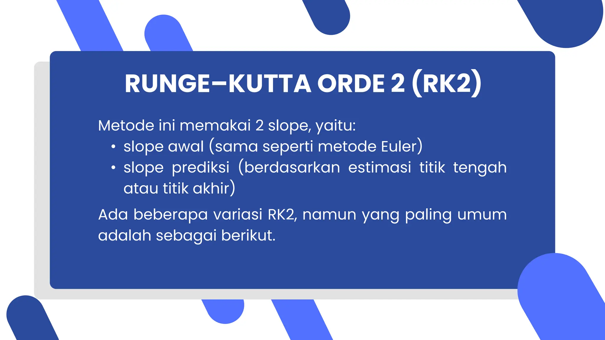 RUNGE–KUTTA ORDE 2 (RK2)
Metode ini memakai 2 slope, yaitu:
• slope awal (sama seperti metode Euler)
• slope prediksi (berdasarkan estimasi titik tengah
atau titik akhir)
Ada beberapa variasi RK2, namun yang paling umum
adalah sebagai berikut.
 