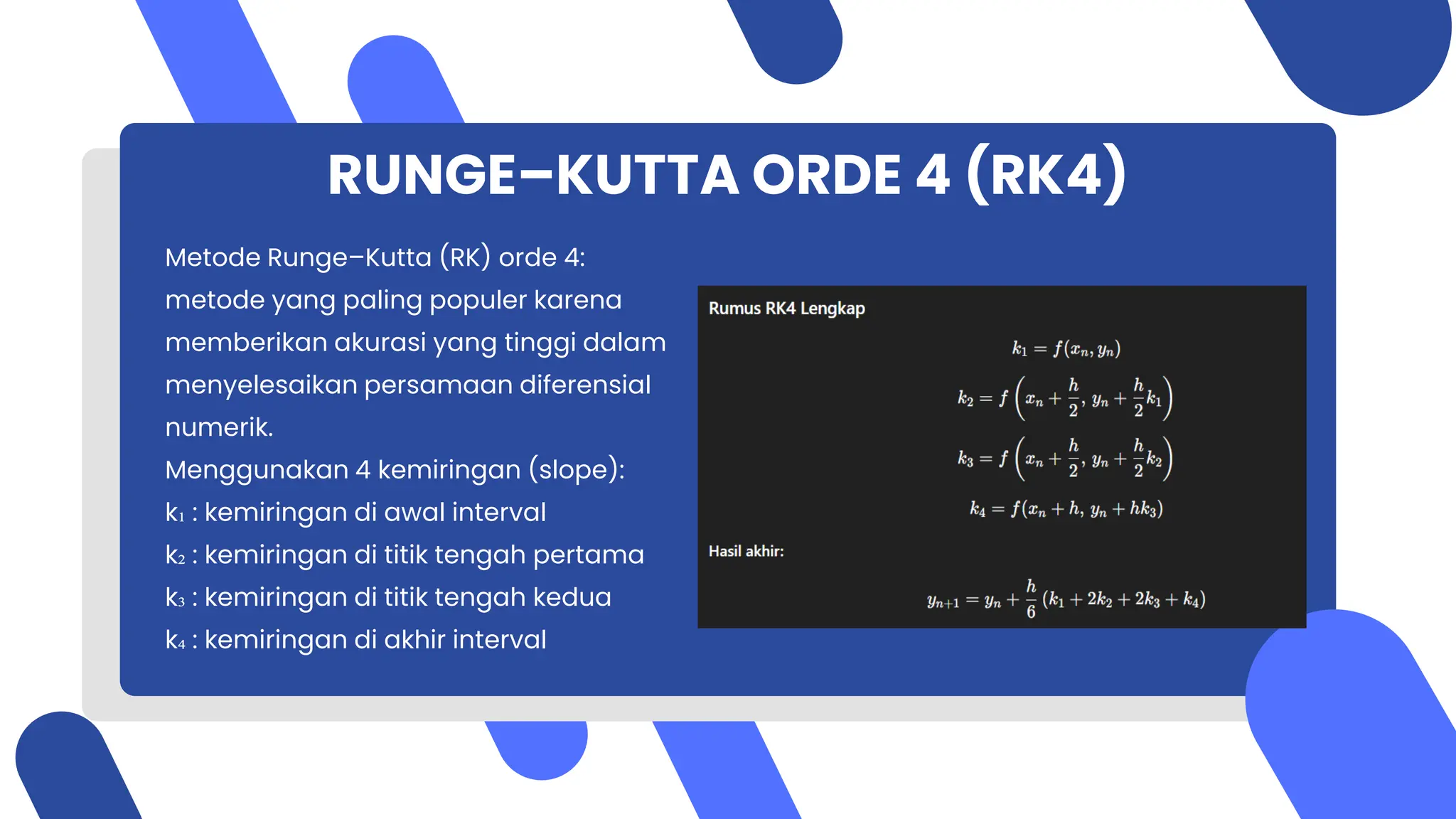 RUNGE–KUTTA ORDE 4 (RK4)
Metode Runge–Kutta (RK) orde 4:
metode yang paling populer karena
memberikan akurasi yang tinggi dalam
menyelesaikan persamaan diferensial
numerik.
Menggunakan 4 kemiringan (slope):
k₁ : kemiringan di awal interval
k₂ : kemiringan di titik tengah pertama
k₃ : kemiringan di titik tengah kedua
k₄ : kemiringan di akhir interval
 