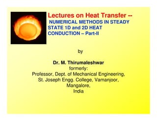 Lectures on Heat Transfer --
NUMERICAL METHODS IN STEADY
STATE 1D and 2D HEAT
CONDUCTION – Part-II
by
Dr. M. ThirumaleshwarDr. M. Thirumaleshwar
formerly:
Professor, Dept. of Mechanical Engineering,
St. Joseph Engg. College, Vamanjoor,
Mangalore,
India
 