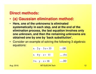 Direct methods:
• (a) Gaussian elimination method:
• Here, one of the unknowns is eliminated
systematically in each step, and at the end of the
elimination process, the last equation involves only
one unknown, and then the remaining unknowns are
obtained one by one by ‘back substitution’.
Aug. 2016 MT/SJEC/M.Tech 12
obtained one by one by ‘back substitution’.
• Consider an example of solving the following 3 algebraic
equations:
x 2 y. 3 z. 33= ....(a)
x 4 y. z 11= .... b( )
3 x. y z 18= .....(c)
 