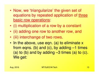 • Now, we ‘triangularize’ the given set of
equations by repeated application of three
basic row operations:
• (i) multiplication of a row by a constant
• (ii) adding one row to another row, and
• (iii) interchange of two rows.
Aug. 2016 MT/SJEC/M.Tech 13
• (iii) interchange of two rows.
• In the above, use eqn. (a) to eliminate x
from eqns. (b) and (c), by adding –1 times
(a) to (b) and by adding –3 times (a) to (c).
We get:
 