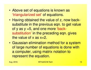 • Above set of equations is known as
‘triangularized set’ of equations.
• Having obtained the value of z, now back-
substitute in the previous eqn. to get value
of y as y =5, and one more ‘back-
substitution’ in the preceding eqn. gives
Aug. 2016 MT/SJEC/M.Tech 15
substitution’ in the preceding eqn. gives
the value of x as x=2.
• Gaussian elimination method for a system
of large number of equations is done with
a computer, using matrix notation to
represent the equation.
 