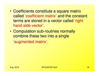 • Coefficients constitute a square matrix
called ‘coefficient matrix’ and the constant
terms are stored in a vector called ‘right
hand side vector’.
• Computation sub-routines normally
combine these two into a single
Aug. 2016 MT/SJEC/M.Tech 16
combine these two into a single
‘augmented matrix’.
 