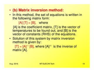 • (b) Matrix inversion method:
• In this method, the set of equations is written in
the following matrix form:
[A] [T] = [B], where
[A] is the coefficient matrix, [T] is the vector of
temperatures to be found out, and [B] is the
vector of constants (RHS) of the equations.
Aug. 2016 MT/SJEC/M.Tech 19
• Solution of this system by matrix inversion
method is given by:
[T] = [A]-1 [B], where [A]-1 is the inverse of
matrix [A].
 