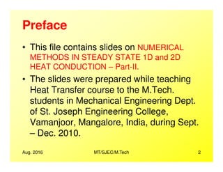 Preface
• This file contains slides on NUMERICAL
METHODS IN STEADY STATE 1D and 2D
HEAT CONDUCTION – Part-II.
• The slides were prepared while teaching
Heat Transfer course to the M.Tech.Heat Transfer course to the M.Tech.
students in Mechanical Engineering Dept.
of St. Joseph Engineering College,
Vamanjoor, Mangalore, India, during Sept.
– Dec. 2010.
Aug. 2016 2MT/SJEC/M.Tech
 