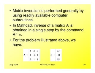 • Matrix inversion is performed generally by
using readily available computer
subroutines.
• In Mathcad, inverse of a matrix A is
obtained in a single step by the command
A-1 =.
Aug. 2016 MT/SJEC/M.Tech 20
A =.
• For the problem illustrated above, we
have:
A
1
1
3
2
4
1
3
1
1
B
33
11
18
 