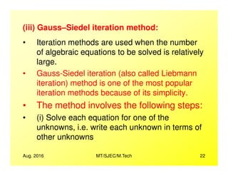 (iii) Gauss–Siedel iteration method:
• Iteration methods are used when the number
of algebraic equations to be solved is relatively
large.
• Gauss-Siedel iteration (also called Liebmann
iteration) method is one of the most popular
Aug. 2016 MT/SJEC/M.Tech 22
iteration methods because of its simplicity.
• The method involves the following steps:
• (i) Solve each equation for one of the
unknowns, i.e. write each unknown in terms of
other unknowns
 