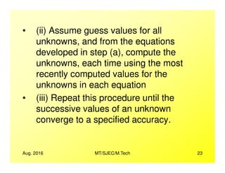 • (ii) Assume guess values for all
unknowns, and from the equations
developed in step (a), compute the
unknowns, each time using the most
recently computed values for the
unknowns in each equation
Aug. 2016 MT/SJEC/M.Tech 23
unknowns in each equation
• (iii) Repeat this procedure until the
successive values of an unknown
converge to a specified accuracy.
 
