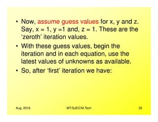 • Now, assume guess values for x, y and z.
Say, x = 1, y =1 and, z = 1. These are the
‘zeroth’ iteration values.
• With these guess values, begin the
iteration and in each equation, use the
latest values of unknowns as available.
Aug. 2016 MT/SJEC/M.Tech 25
latest values of unknowns as available.
• So, after ‘first’ iteration we have:
 