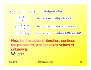 x 1 y 1 z 1 ....initial guess values
x
y 3 z.
3
i.e. x 1.333= ..with y = 1, z = 1
y
3 x z( )
2
i.e. y 1.667= ....with x = 1.333, z = 1
z 2 2 x. y i.e. z 1= ...with x = 1.333, y = 1.667
Aug. 2016 MT/SJEC/M.Tech 26
Now, for the ‘second’ iteration, continue
the procedure, with the latest values of
unknowns.
We get:
 
