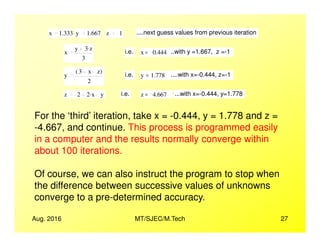 x 1.333 y 1.667 z 1 ....next guess values from previous iteration
x
y 3 z.
3
i.e. x 0.444= ..with y =1.667, z =-1
y
3 x z( )
2
i.e. y 1.778= ....with x=-0.444, z=-1
z 2 2 x. y i.e. z 4.667= ...with x=-0.444, y=1.778
For the ‘third’ iteration, take x = -0.444, y = 1.778 and z =
-4.667, and continue. This process is programmed easily
Aug. 2016 MT/SJEC/M.Tech 27
-4.667, and continue. This process is programmed easily
in a computer and the results normally converge within
about 100 iterations.
Of course, we can also instruct the program to stop when
the difference between successive values of unknowns
converge to a pre-determined accuracy.
 