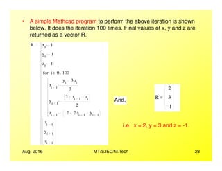 • A simple Mathcad program to perform the above iteration is shown
below. It does the iteration 100 times. Final values of x, y and z are
returned as a vector R.
R x0
1
y0
1
z0
1
xi 1
yi
3 zi
.
i 0 100..∈for
2
Aug. 2016 MT/SJEC/M.Tech 28
xi 1
3
yi 1
3 xi 1
zi
2
zi 1
2 2 xi 1
. yi 1
xi 1
yi 1
zi 1
R
2
3
1
=
And,
i.e. x = 2, y = 3 and z = -1.
 