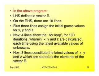 • In the above program:
• LHS defines a vector R.
• On the RHS, there are 10 lines.
• First three lines assign the initial guess values
for x, y and z.
• Next 4 lines show the ‘ for loop’, for 100
iterations, wherein x, y and z are calculated,
Aug. 2016 MT/SJEC/M.Tech 29
iterations, wherein x, y and z are calculated,
each time using the latest available values of
unknowns.
• Next 3 lines constitute the latest values of x, y
and z which are stored as the elements of the
vector R.
 