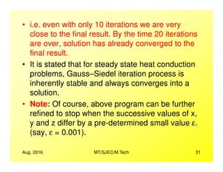 • i.e. even with only 10 iterations we are very
close to the final result. By the time 20 iterations
are over, solution has already converged to the
final result.
• It is stated that for steady state heat conduction
problems, Gauss–Siedel iteration process is
inherently stable and always converges into a
Aug. 2016 MT/SJEC/M.Tech 31
inherently stable and always converges into a
solution.
• Note: Of course, above program can be further
refined to stop when the successive values of x,
y and z differ by a pre-determined small value ε.
(say, ε = 0.001).
 