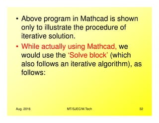 • Above program in Mathcad is shown
only to illustrate the procedure of
iterative solution.
• While actually using Mathcad, we
would use the ‘Solve block’ (which
also follows an iterative algorithm), as
Aug. 2016 MT/SJEC/M.Tech 32
also follows an iterative algorithm), as
follows:
 