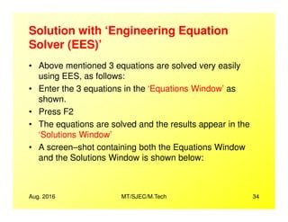 Solution with ‘Engineering Equation
Solver (EES)’
• Above mentioned 3 equations are solved very easily
using EES, as follows:
• Enter the 3 equations in the ‘Equations Window’ as
shown.
• Press F2
Aug. 2016 MT/SJEC/M.Tech 34
• Press F2
• The equations are solved and the results appear in the
‘Solutions Window’
• A screen–shot containing both the Equations Window
and the Solutions Window is shown below:
 