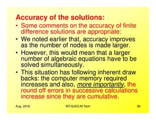 Accuracy of the solutions:
• Some comments on the accuracy of finite
difference solutions are appropriate:
• We noted earlier that, accuracy improves
as the number of nodes is made larger.
• However, this would mean that a larger
number of algebraic equations have to be
Aug. 2016 MT/SJEC/M.Tech 36
number of algebraic equations have to be
solved simultaneously.
• This situation has following inherent draw
backs: the computer memory required
increases and also, more importantly, the
round off errors in successive calculations
increase since they are cumulative.
 