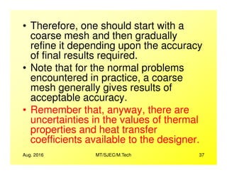 • Therefore, one should start with a
coarse mesh and then gradually
refine it depending upon the accuracy
of final results required.
• Note that for the normal problems
encountered in practice, a coarse
mesh generally gives results of
Aug. 2016 MT/SJEC/M.Tech 37
mesh generally gives results of
acceptable accuracy.
• Remember that, anyway, there are
uncertainties in the values of thermal
properties and heat transfer
coefficients available to the designer.
 