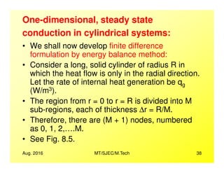 One-dimensional, steady state
conduction in cylindrical systems:
• We shall now develop finite difference
formulation by energy balance method:
• Consider a long, solid cylinder of radius R in
which the heat flow is only in the radial direction.
Let the rate of internal heat generation be qg
(W/m3).
Aug. 2016 MT/SJEC/M.Tech 38
g
(W/m3).
• The region from r = 0 to r = R is divided into M
sub-regions, each of thickness ∆r = R/M.
• Therefore, there are (M + 1) nodes, numbered
as 0, 1, 2,….M.
• See Fig. 8.5.
 