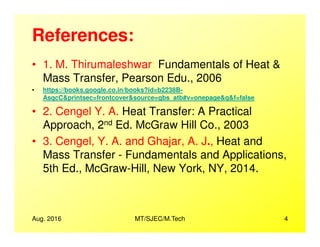 References:
• 1. M. Thirumaleshwar: Fundamentals of Heat &
Mass Transfer, Pearson Edu., 2006
• https://books.google.co.in/books?id=b2238B-
AsqcC&printsec=frontcover&source=gbs_atb#v=onepage&q&f=false
• 2. Cengel Y. A. Heat Transfer: A Practical
Approach, 2nd Ed. McGraw Hill Co., 2003
Aug. 2016 MT/SJEC/M.Tech 4
Approach, 2nd Ed. McGraw Hill Co., 2003
• 3. Cengel, Y. A. and Ghajar, A. J., Heat and
Mass Transfer - Fundamentals and Applications,
5th Ed., McGraw-Hill, New York, NY, 2014.
 